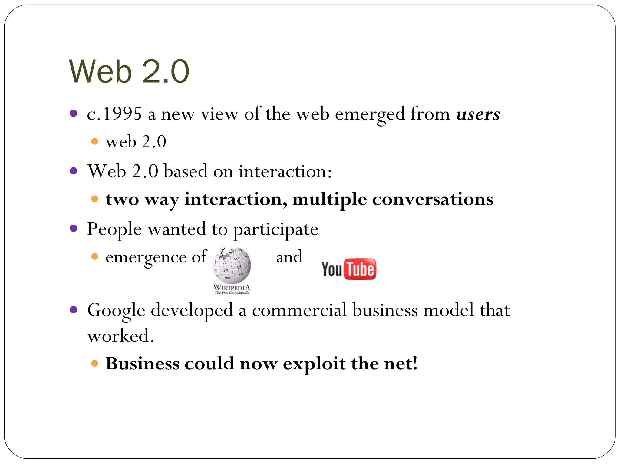 Web 2.0 c.1995 a new view of the web emerged from  users web 2.0 Web 2.0 based on interaction:  two way interaction, multiple conversations People wanted to participate  emergence of  and  Google developed a commercial business model that worked. Business could now exploit the net! 