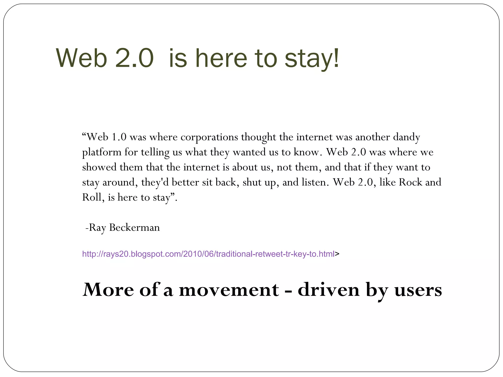 Web 2.0  is here to stay! “ Web 1.0 was where corporations thought the internet was another dandy platform for telling us what they wanted us to know. Web 2.0 was where we showed them that the internet is about us, not them, and that if they want to stay around, they'd better sit back, shut up, and listen. Web 2.0, like Rock and Roll, is here to stay”. -Ray Beckerman http://rays20.blogspot.com/2010/06/traditional-retweet-tr-key-to.html >  More of a movement - driven by users   
