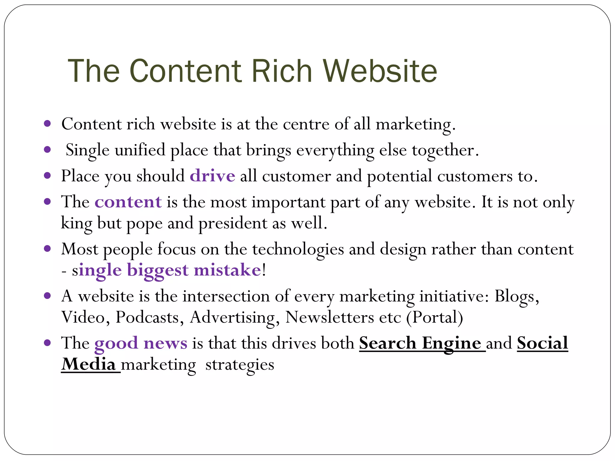 The Content Rich Website Content rich website is at the centre of all marketing. Single unified place that brings everything else together. Place you should  drive  all customer and potential customers to. The   content  is the most important part of any website. It is not only king but pope and president as well. Most people focus on the technologies and design rather than content - s ingle biggest mistake ! A website is the intersection of every marketing initiative: Blogs, Video, Podcasts, Advertising, Newsletters etc (Portal) The  good news  is that this drives both  Search Engine  and  Social   Media  marketing  strategies 