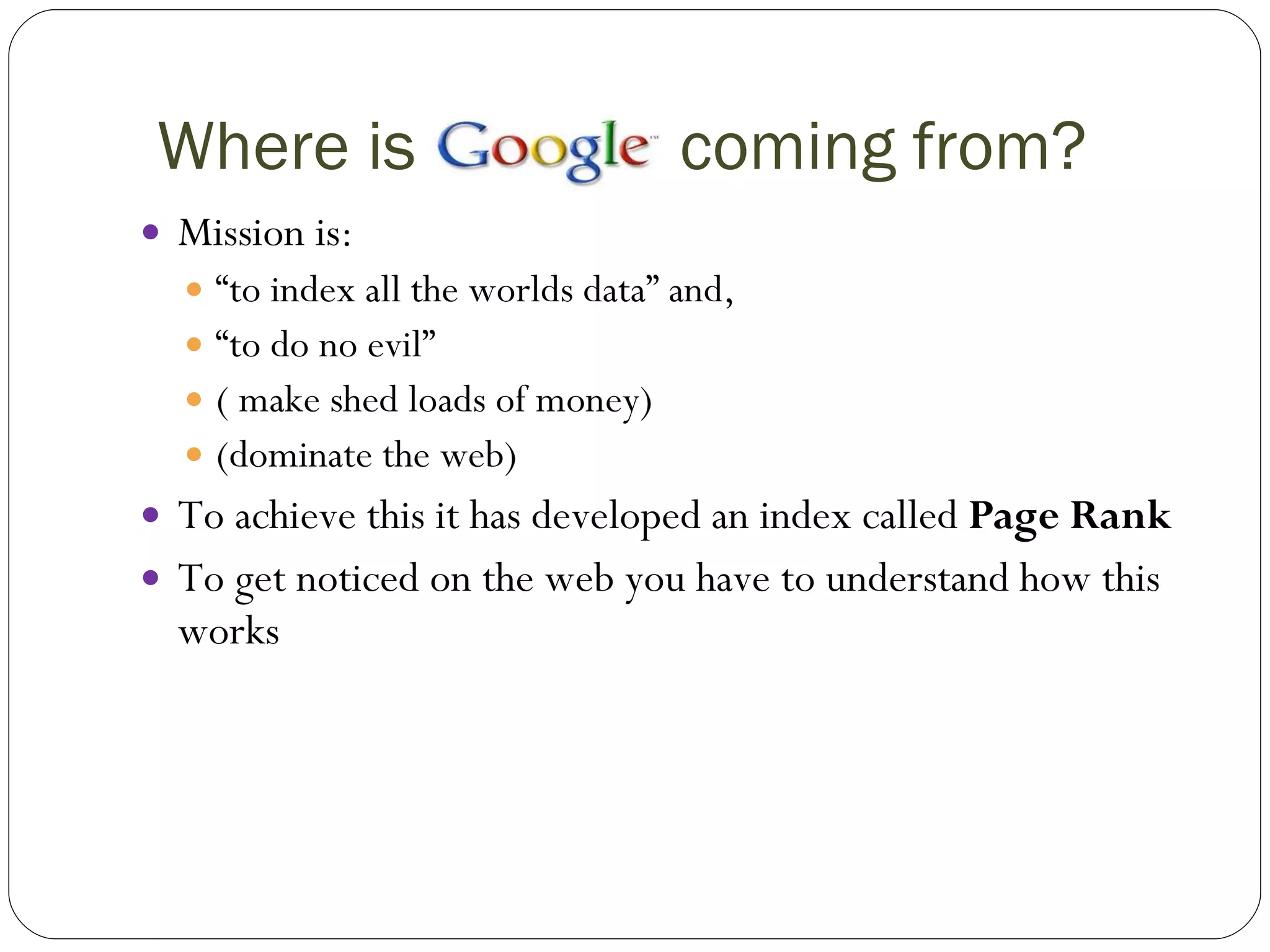 Where is  coming from? Mission is:  “ to index all the worlds data” and, “ to do no evil” ( make shed loads of money) (dominate the web) To achieve this it has developed an index called  Page Rank To get noticed on the web you have to understand how this works 