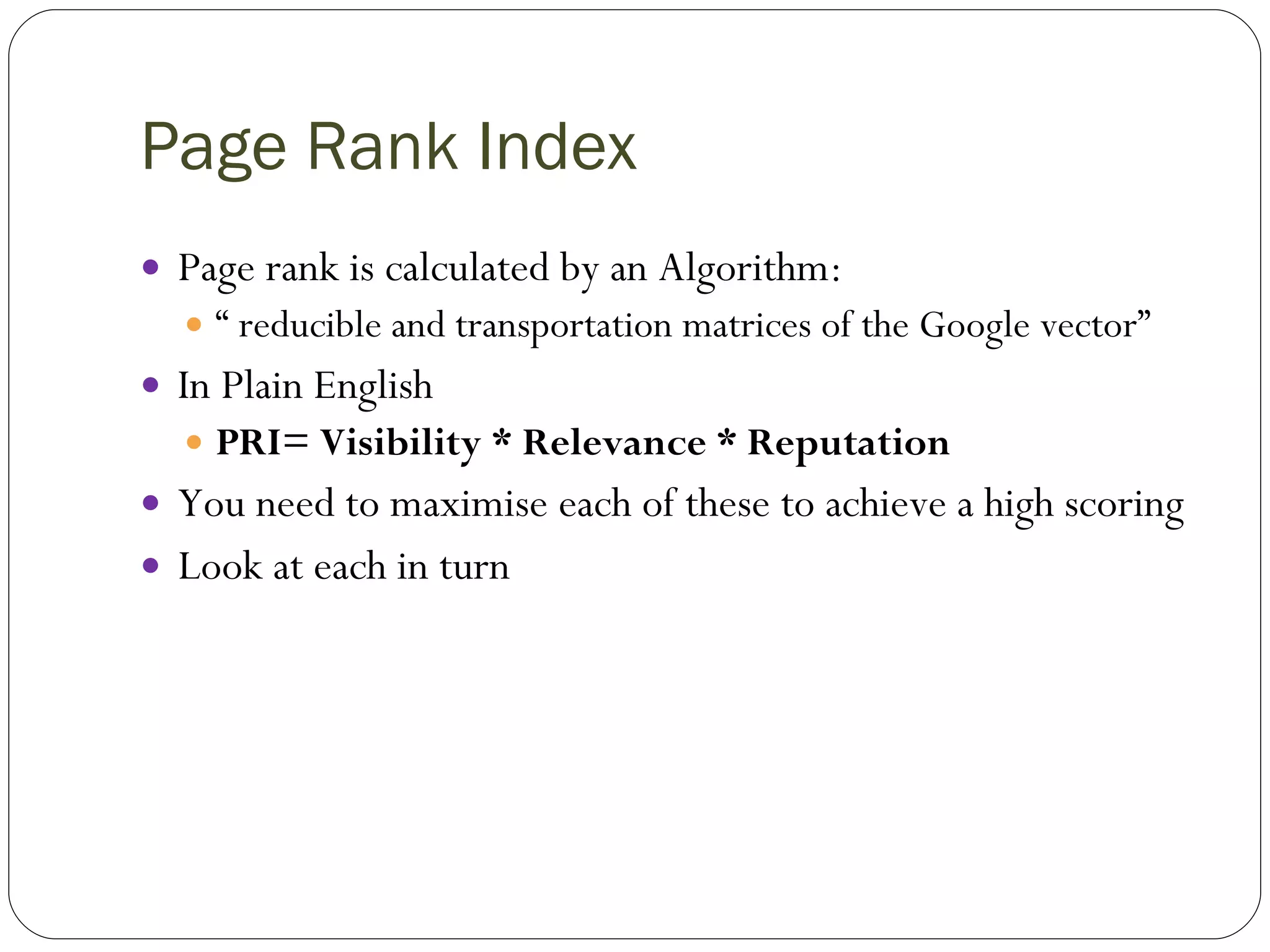 Page Rank Index Page rank is calculated by an Algorithm: “  reducible and transportation matrices of the Google vector” In Plain English PRI= Visibility * Relevance * Reputation You need to maximise each of these to achieve a high scoring Look at each in turn 