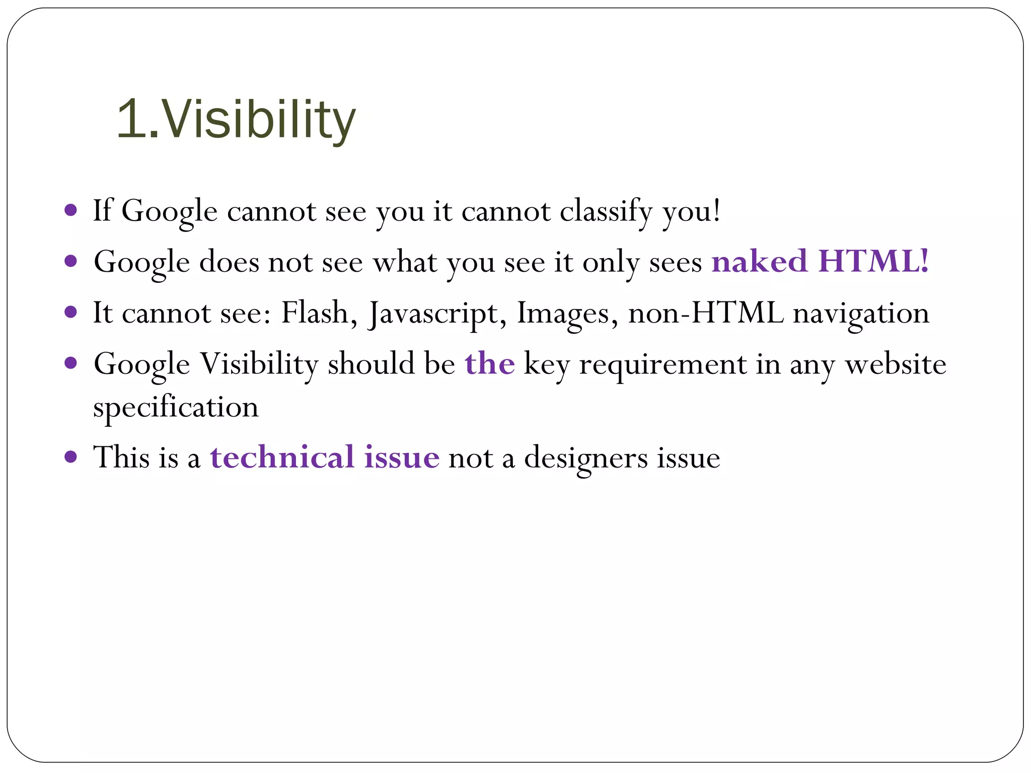 1.Visibility If Google cannot see you it cannot classify you! Google does not see what you see it only sees  naked HTML! It cannot see: Flash, Javascript, Images, non-HTML navigation Google Visibility should be  the  key requirement in any website specification This is a  technical issue  not a designers issue 