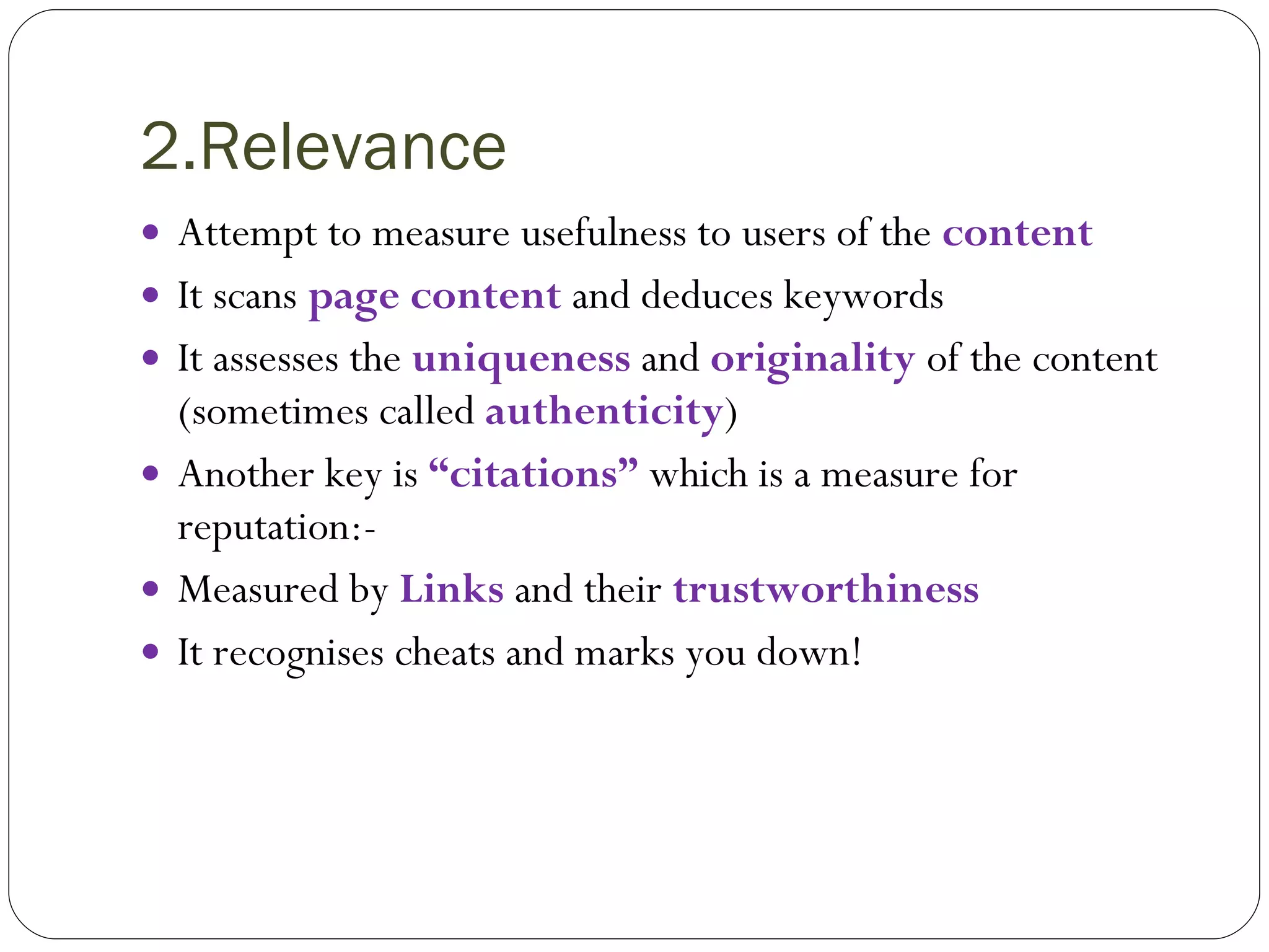 2.Relevance Attempt to measure usefulness to users of the  content It scans  page content  and deduces keywords It assesses the   uniqueness   and  originality  of the content (sometimes called  authenticity ) Another key is  “citations”  which is a measure for  reputation:- Measured by  Links  and their  trustworthiness It recognises cheats and marks you down! 