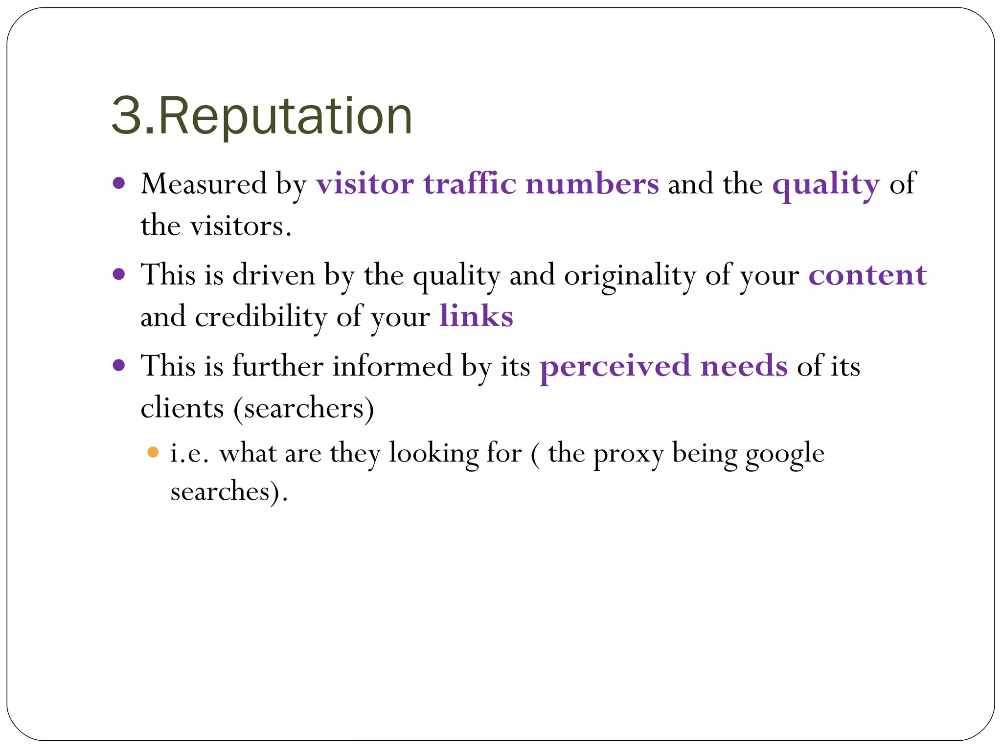 3.Reputation Measured by  visitor traffic numbers   and the  quality  of the visitors. This is driven by the quality and originality of your  content  and credibility of your   links This is further informed by its  perceived needs  of its clients (searchers)  i.e. what are they looking for ( the proxy being google searches). 