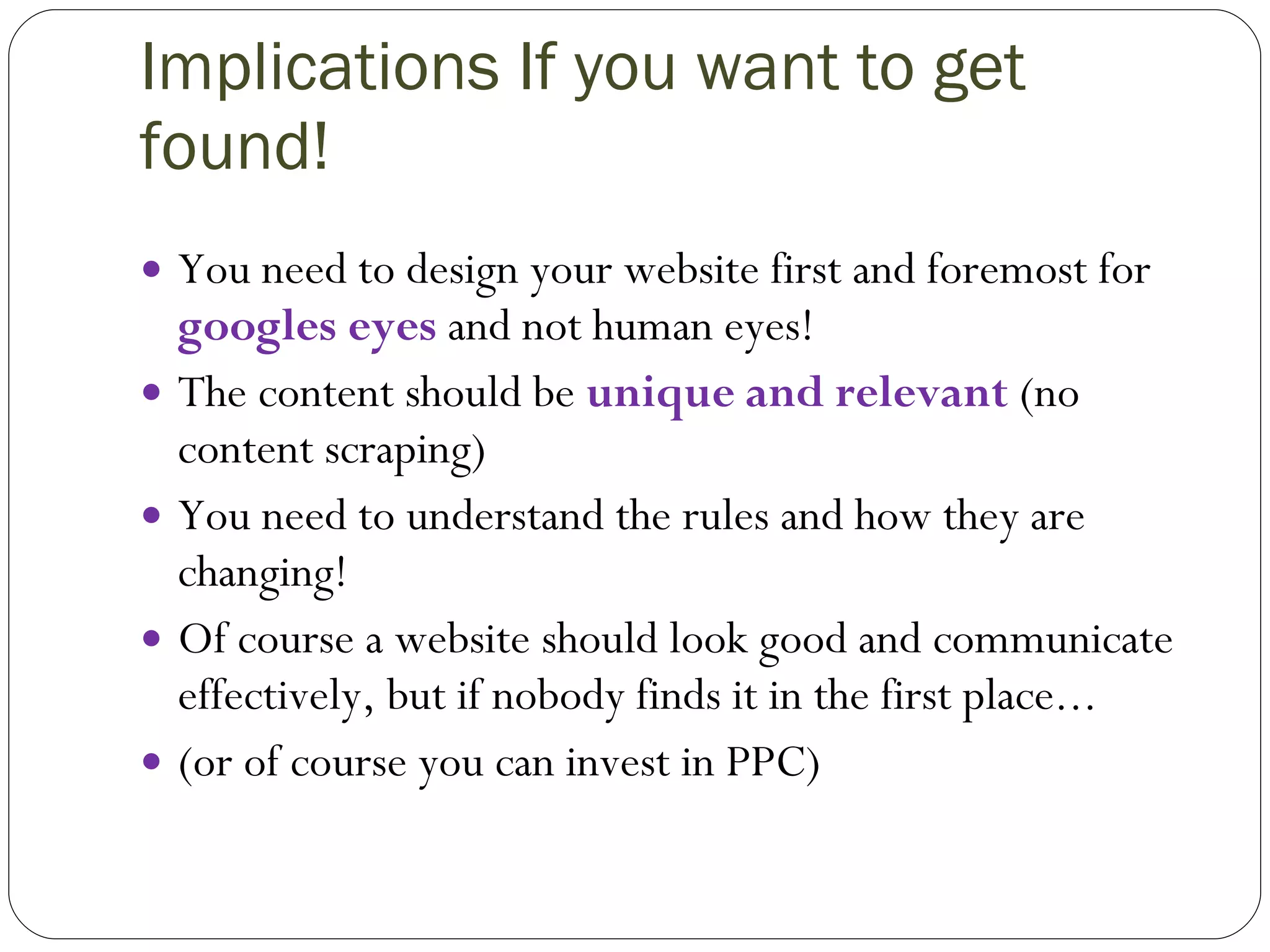 Implications If you want to get found! You need to design your website first and foremost for  googles eyes  and not human eyes! The content should be  unique and relevant  (no content scraping) You need to understand the rules and how they are changing! Of course a website should look good and communicate effectively, but if nobody finds it in the first place... (or of course you can invest in PPC) 