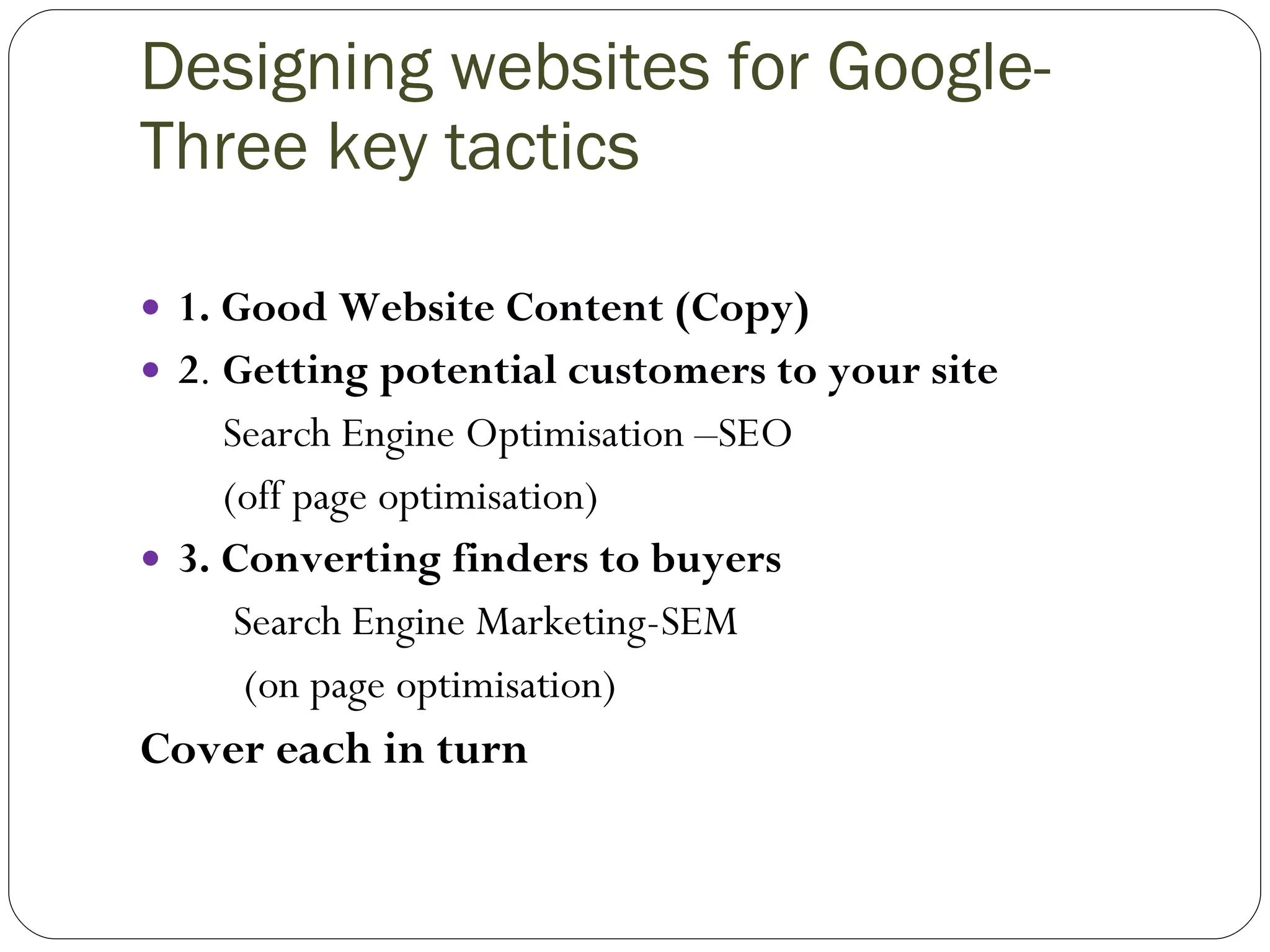 Designing websites for Google- Three key tactics 1. Good Website Content (Copy) 2 .  Getting potential customers to your site Search Engine Optimisation –SEO (off page optimisation) 3. Converting finders to buyers Search Engine Marketing-SEM (on page optimisation) Cover each in turn 