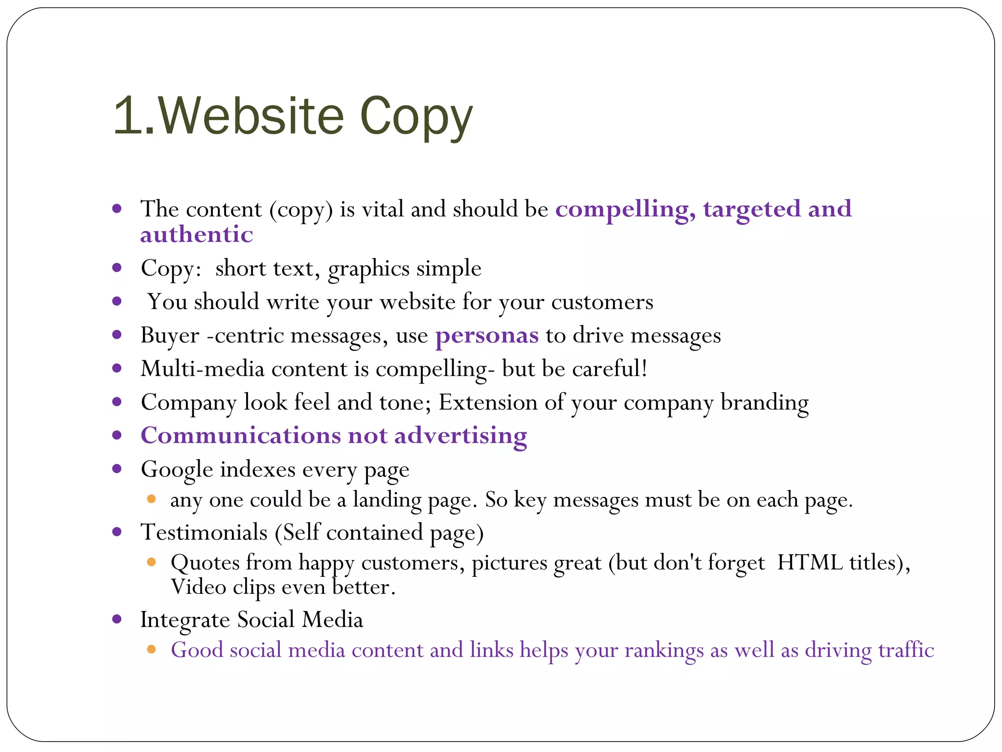 1.Website Copy The content (copy) is vital and should be  compelling, targeted and authentic  Copy:  short text, graphics simple You should write your website for your customers Buyer -centric messages, use  personas  to drive messages Multi-media content is compelling- but be careful! Company look feel and tone; Extension of your company branding Communications not advertising Google indexes every page  any one could be a landing page. So key messages must be on each page . Testimonials (Self contained page) Quotes from happy customers, pictures great (but don't forget  HTML titles), Video clips even better. Integrate Social Media Good social media content and links helps your rankings as well as driving traffic 