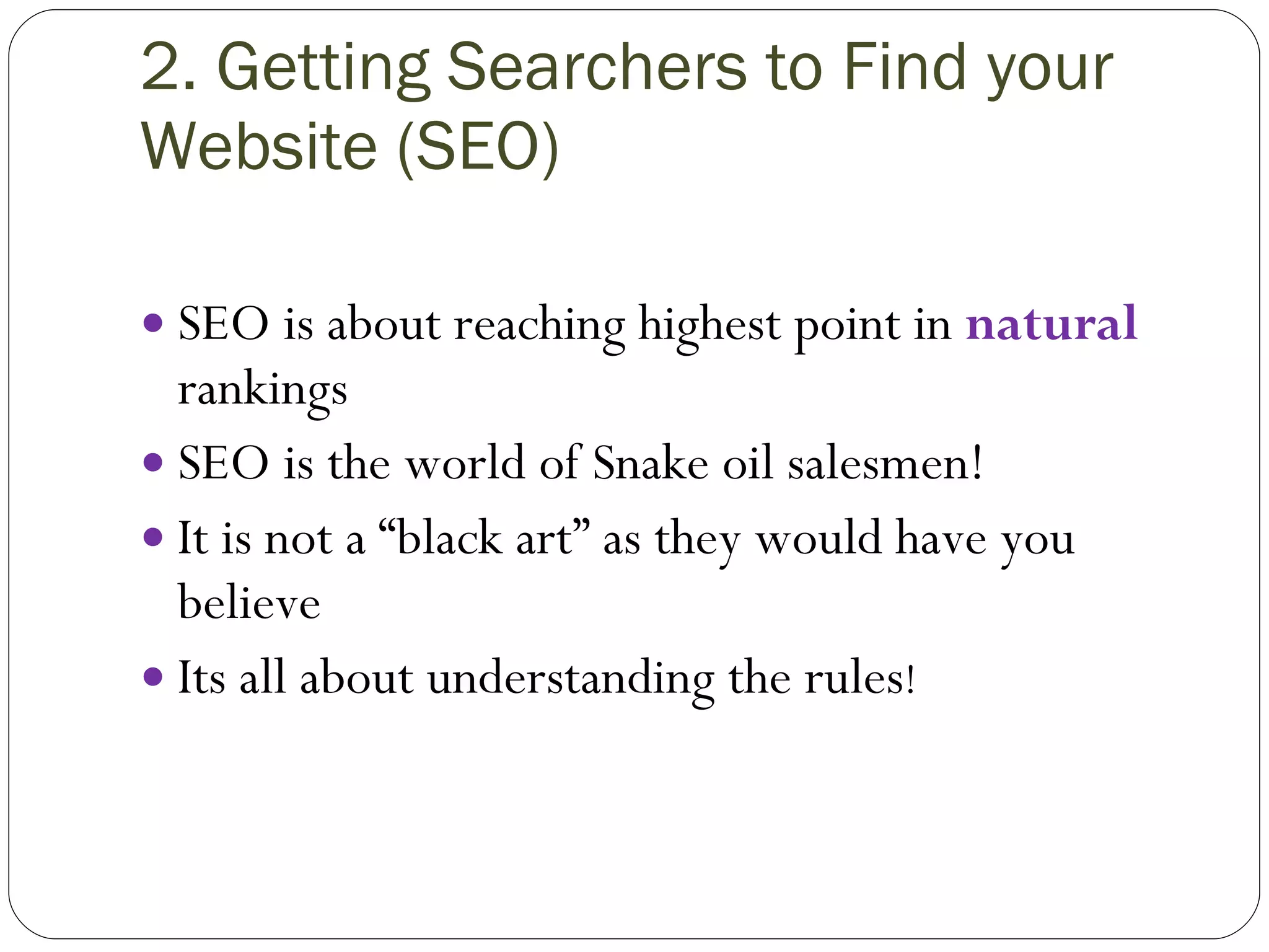 2. Getting Searchers to Find your Website (SEO) SEO is about reaching highest point in  natural  rankings  SEO is the world of Snake oil salesmen! It is not a “black art” as they would have you believe Its all about understanding the rules ! 