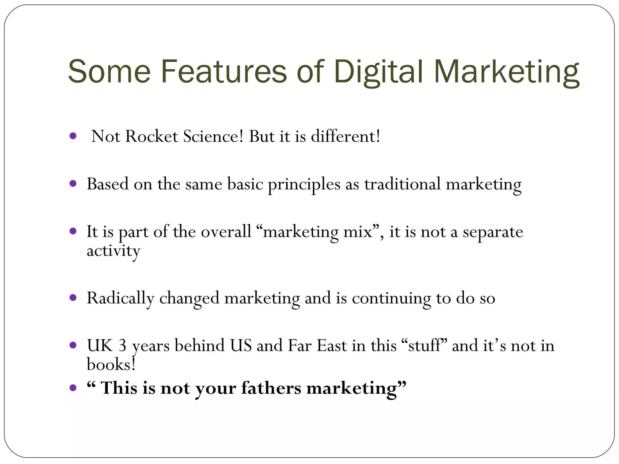 Some Features of Digital Marketing Not Rocket Science! But it is different! Based on the same basic principles as traditional marketing It is part of the overall “marketing mix”, it is not a separate activity Radically changed marketing and is continuing to do so UK 3 years behind US and Far East in this “stuff” and it’s not in books! “  This is not your fathers marketing” 