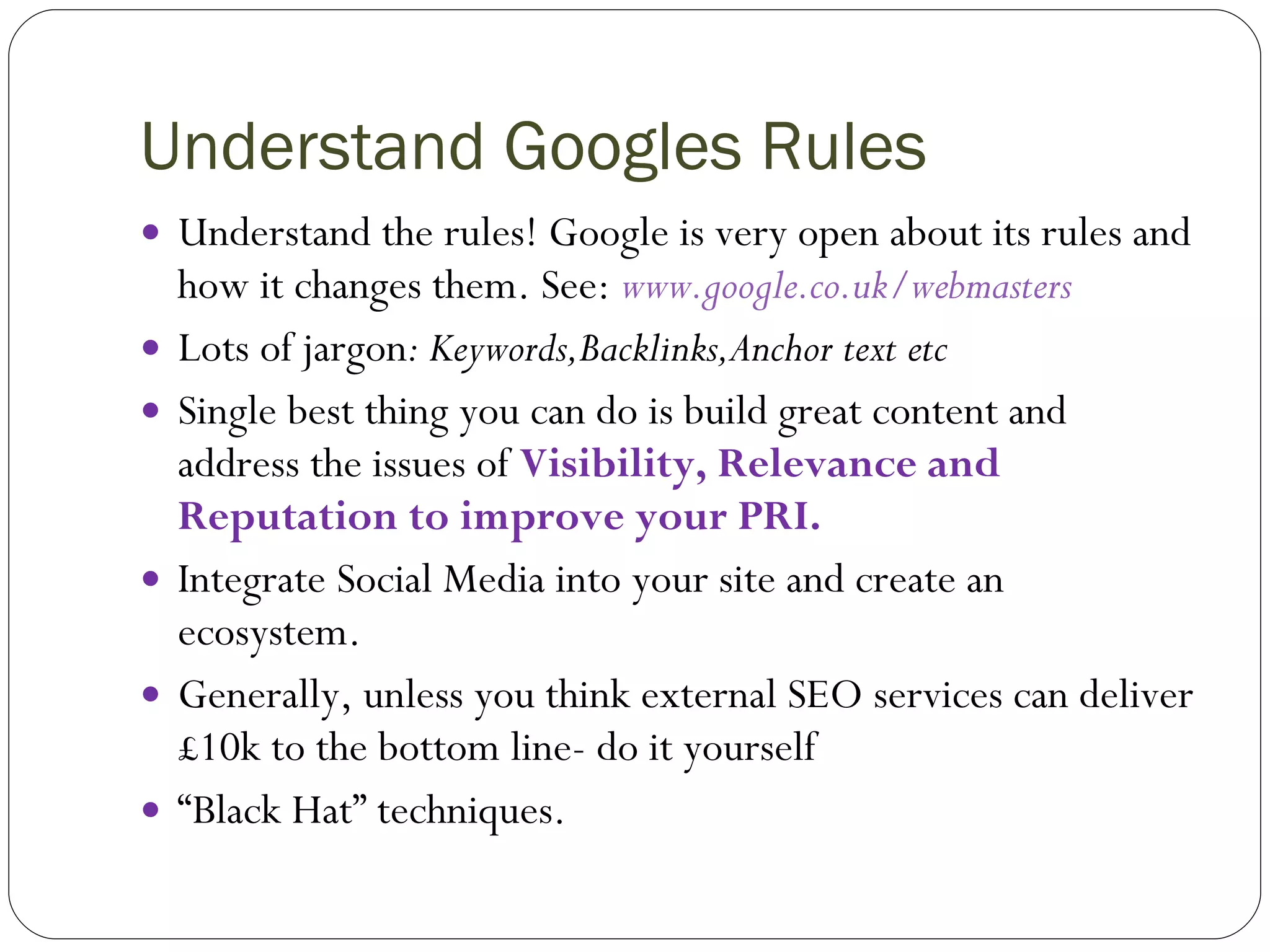 Understand Googles Rules  Understand the rules! Google is very open about its rules and how it changes them. See:  www.google.co.uk/webmasters   Lots of jargon : Keywords,Backlinks,Anchor text etc Single best thing you can do is build great content and address the issues of  Visibility, Relevance and Reputation to improve your PRI. Integrate Social Media into your site and create an ecosystem. Generally, unless you think external SEO services can deliver £10k to the bottom line- do it yourself “ Black Hat” techniques. 