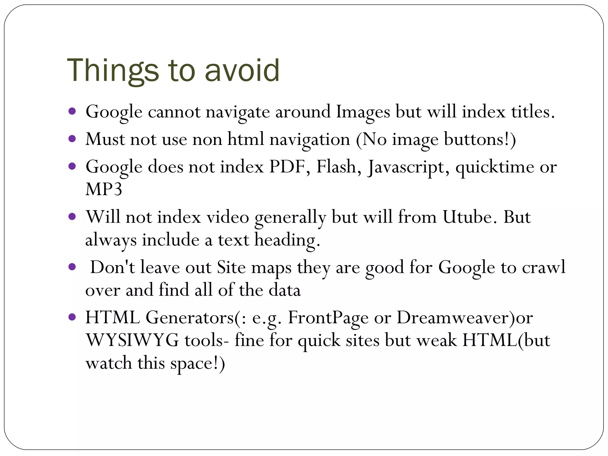 Things to avoid Google cannot navigate around Images but will index titles. Must not use non html navigation (No image buttons!) Google does not index PDF, Flash, Javascript, quicktime or MP3 Will not index video generally but will from Utube. But always include a text heading. Don't leave out Site maps they are good for Google to crawl over and find all of the data HTML Generators(: e.g. FrontPage or Dreamweaver)or WYSIWYG tools- fine for quick sites but weak HTML(but watch this space!) 
