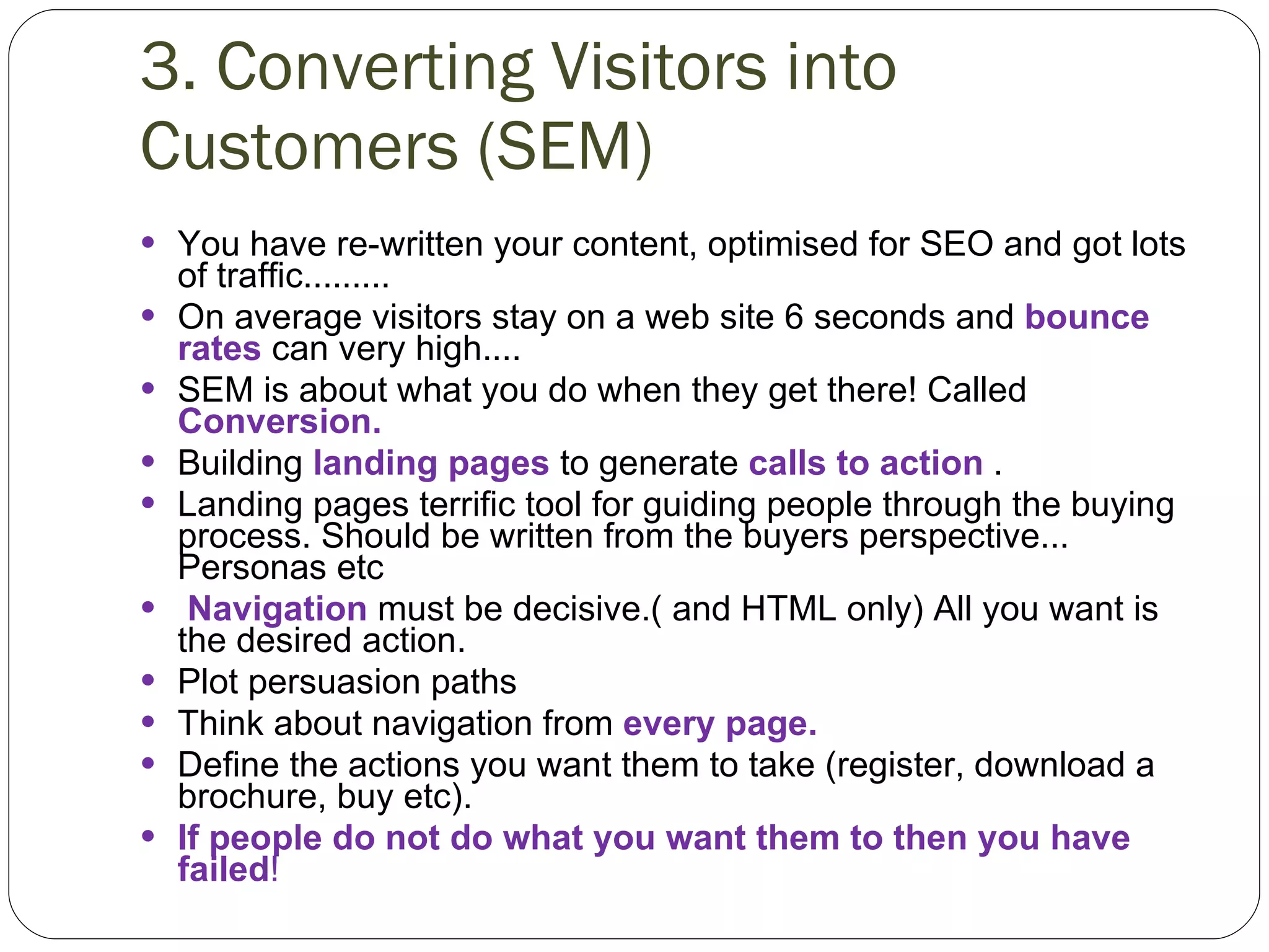 3. Converting Visitors into Customers (SEM)   You have re-written your content, optimised for SEO and got lots of traffic......... On average visitors stay on a web site 6 seconds and  bounce rates  can very high.... SEM is about what you do when they get there! Called  Conversion. Building  landing pages  to generate  calls to action  . Landing pages terrific tool for guiding people through the buying process. Should be written from the buyers perspective... Personas etc   Navigation  must be decisive.( and HTML only) All you want is the desired action. Plot persuasion paths Think about navigation from  every page. Define the actions you want them to take (register, download a brochure, buy etc). If people do not do what you want them to then you have failed ! 