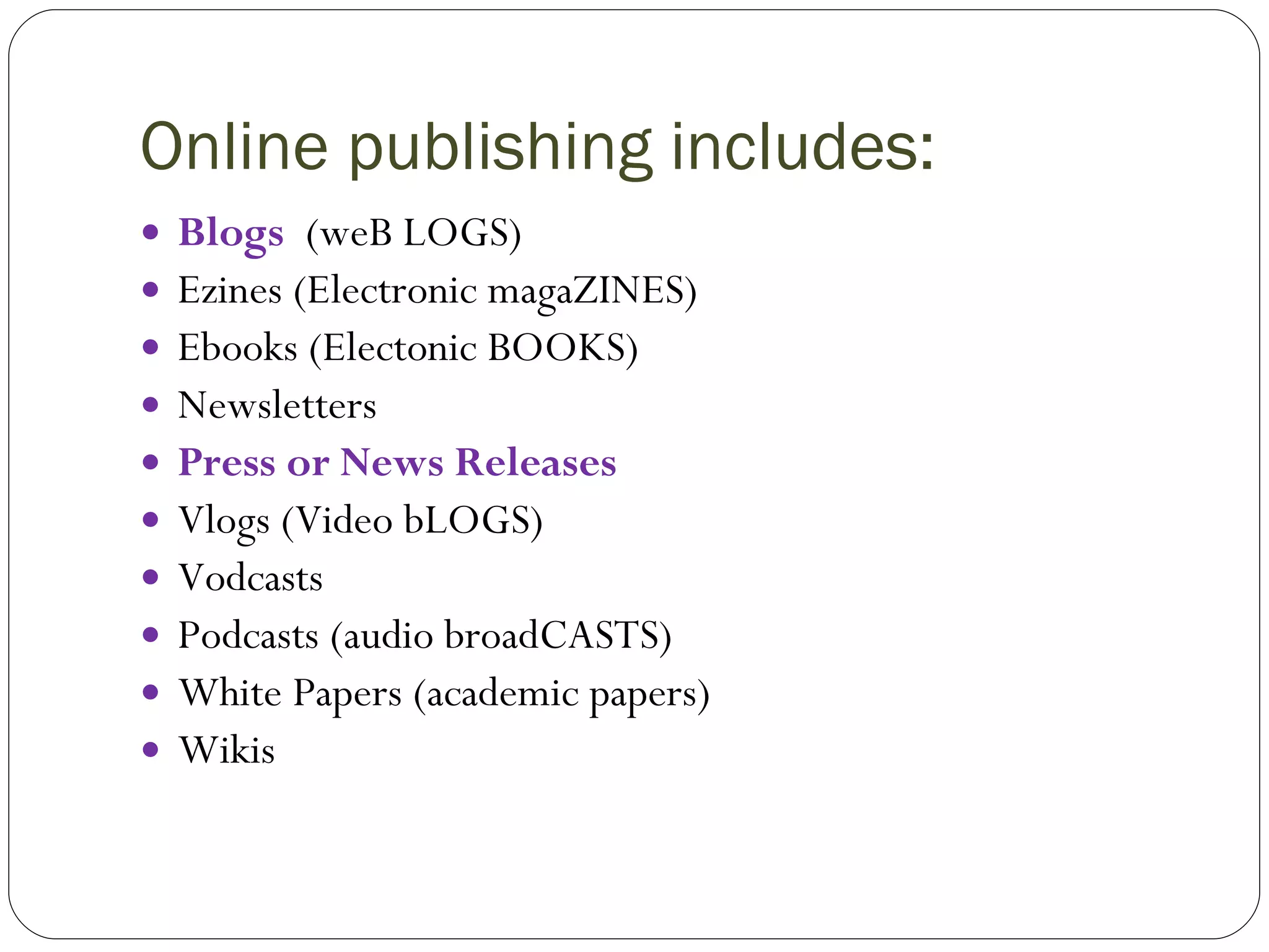 Online publishing includes: Blogs   (weB LOGS) Ezines (Electronic magaZINES) Ebooks (Electonic BOOKS) Newsletters Press or News Releases Vlogs (Video bLOGS) Vodcasts Podcasts (audio broadCASTS) White Papers (academic papers) Wikis 