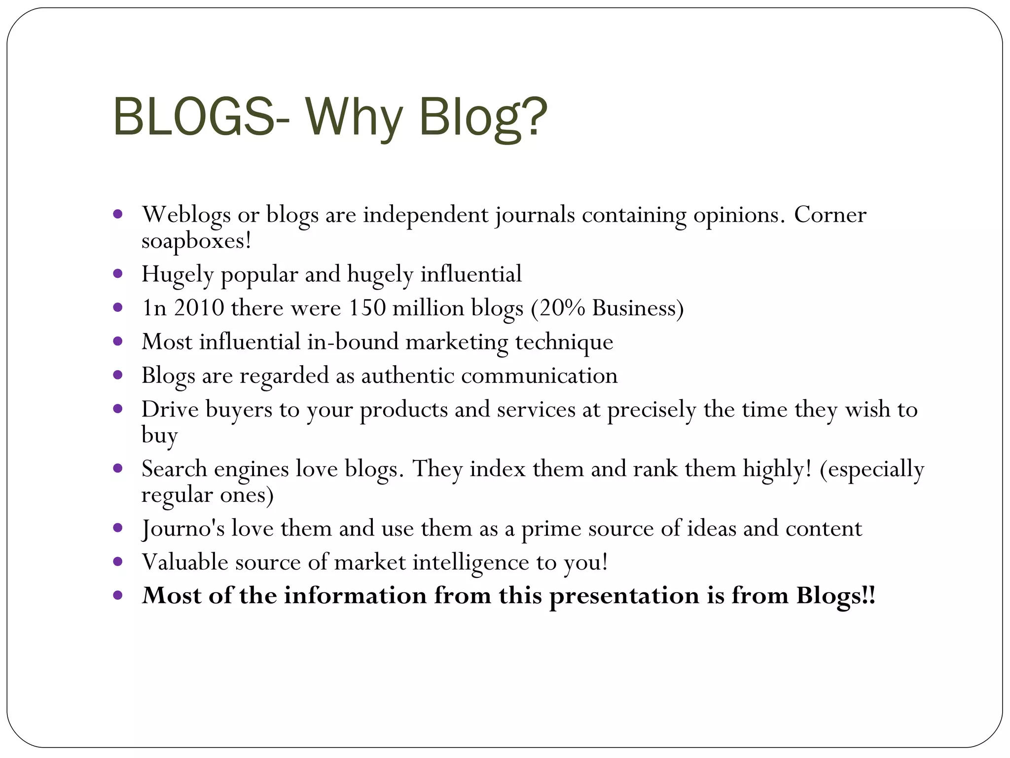 BLOGS- Why Blog? Weblogs or blogs are independent journals containing opinions. Corner soapboxes!  Hugely popular and hugely influential 1n 2010 there were 150 million blogs (20% Business) Most influential in-bound marketing technique Blogs are regarded as authentic communication Drive buyers to your products and services at precisely the time they wish to buy Search engines love blogs. They index them and rank them highly! (especially regular ones) Journo's love them and use them as a prime source of ideas and content Valuable source of market intelligence to you! Most of the information from this presentation is from Blogs!! 