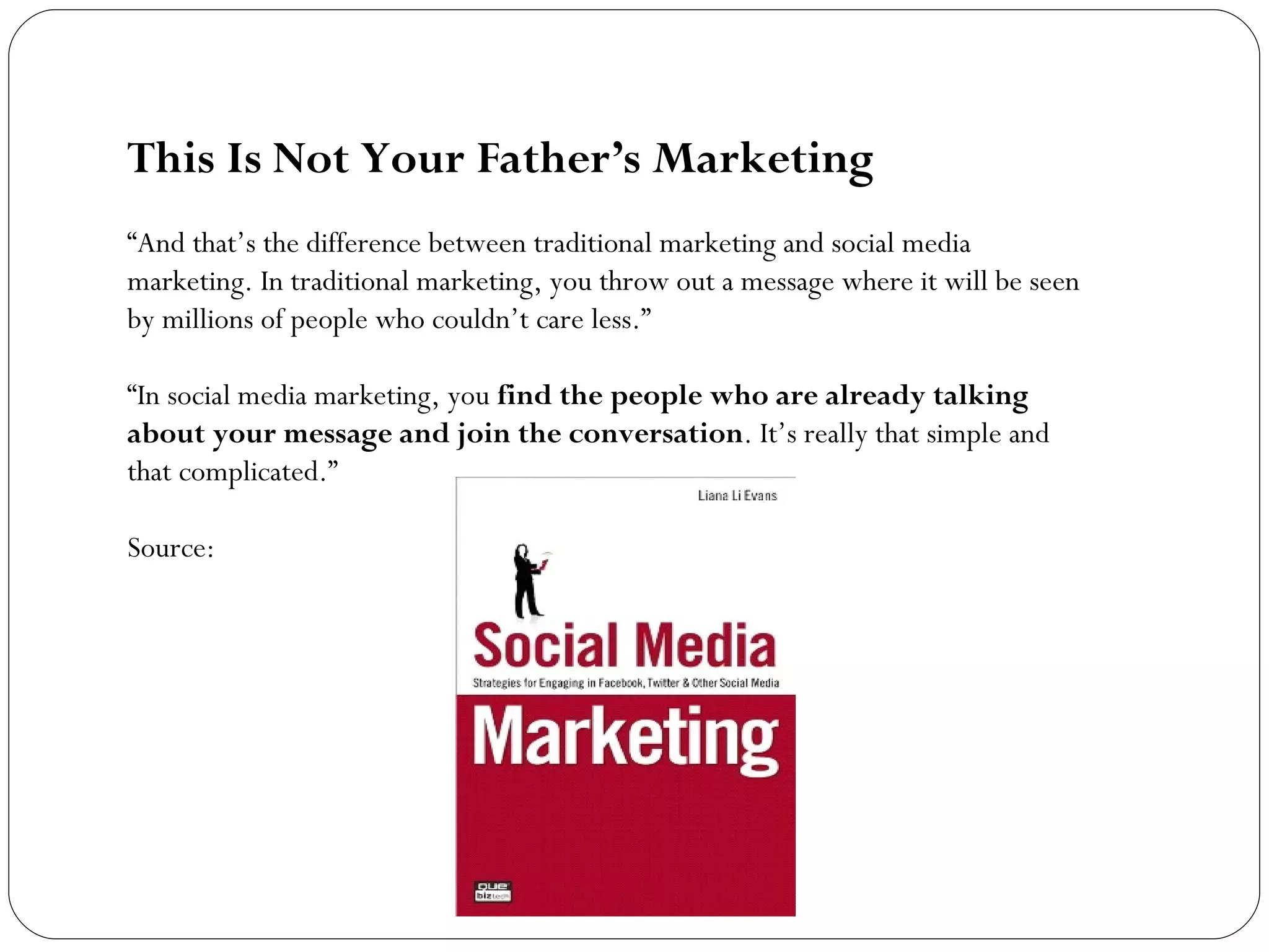 This Is Not Your Father’s Marketing “ And that’s the difference between traditional marketing and social media marketing. In traditional marketing, you throw out a message where it will be seen by millions of people who couldn’t care less.” “ In social media marketing, you  find the people who are already talking about your message and join the conversation . It’s really that simple and that complicated.” Source: 