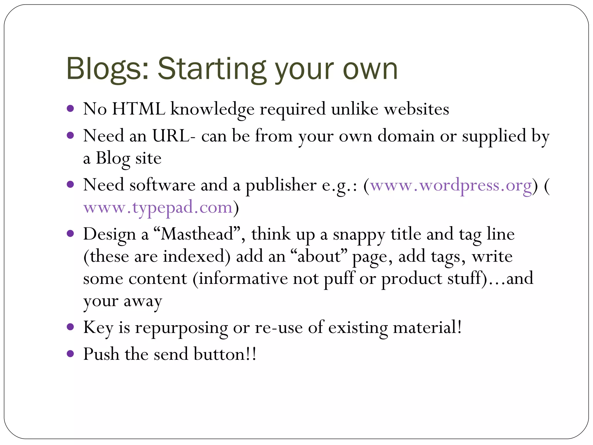 Blogs: Starting your own No HTML knowledge required unlike websites Need an URL- can be from your own domain or supplied by a Blog site Need software and a publisher e.g.: ( www.wordpress.org ) ( www.typepad.com )  Design a “Masthead”, think up a snappy title and tag line (these are indexed) add an “about” page, add tags, write some content (informative not puff or product stuff)...and your away Key is repurposing or re-use of existing material! Push the send button!! 