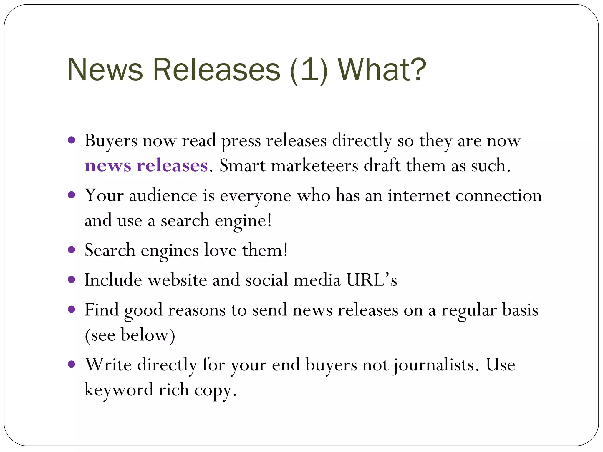 News Releases (1) What? Buyers now read press releases directly so they are now  news releases . Smart marketeers draft them as such. Your audience is everyone who has an internet connection and use a search engine! Search engines love them! Include website and social media URL’s Find good reasons to send news releases on a regular basis (see below) Write directly for your end buyers not journalists. Use keyword rich copy. 