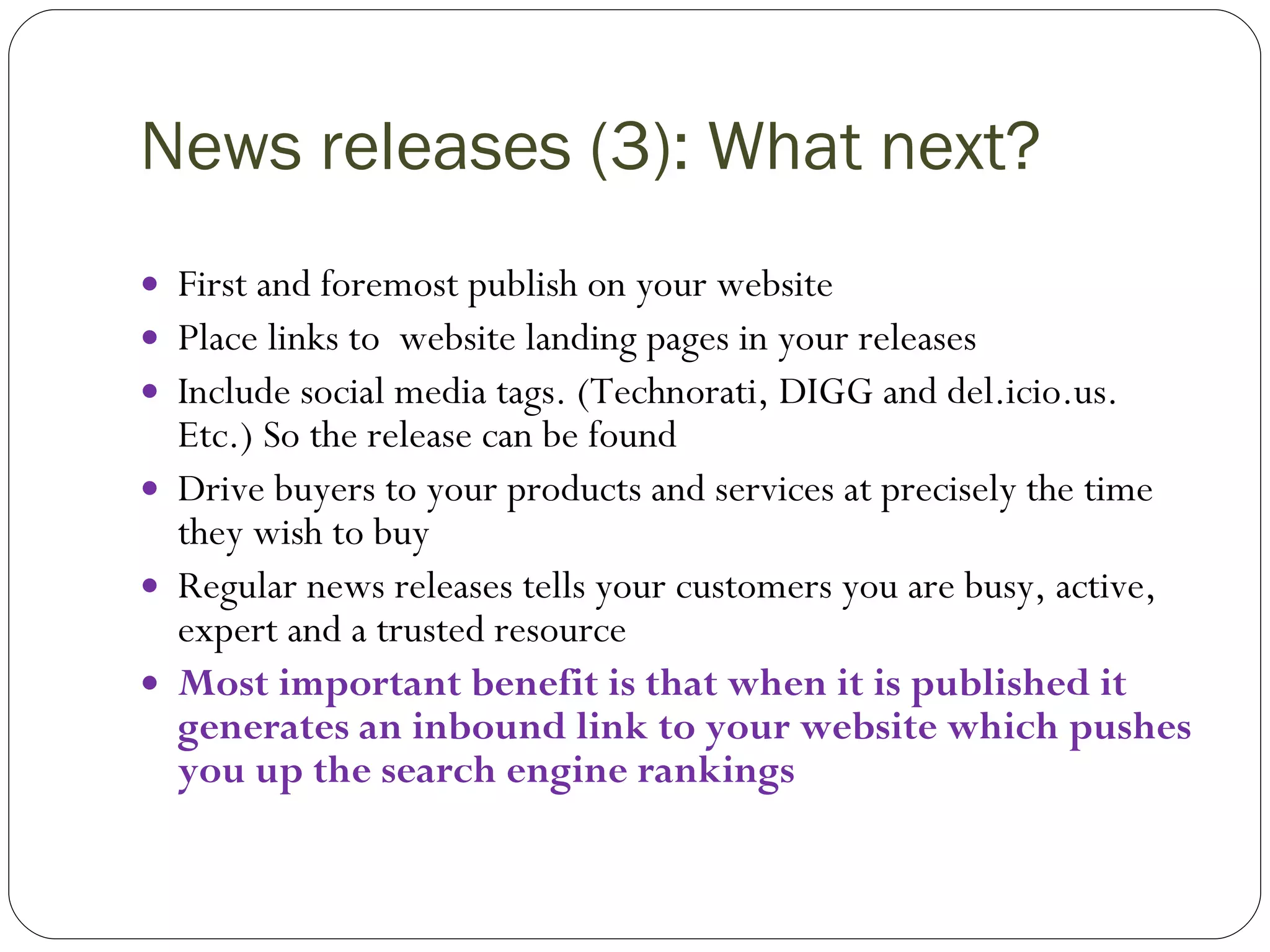 News releases (3): What next? First and foremost publish on your website Place links to  website landing pages in your releases Include social media tags. (Technorati, DIGG and del.icio.us. Etc.) So the release can be found Drive buyers to your products and services at precisely the time they wish to buy Regular news releases tells your customers you are busy, active, expert and a trusted resource Most important benefit is that when it is published it generates an inbound link to your website which pushes you up the search engine rankings 