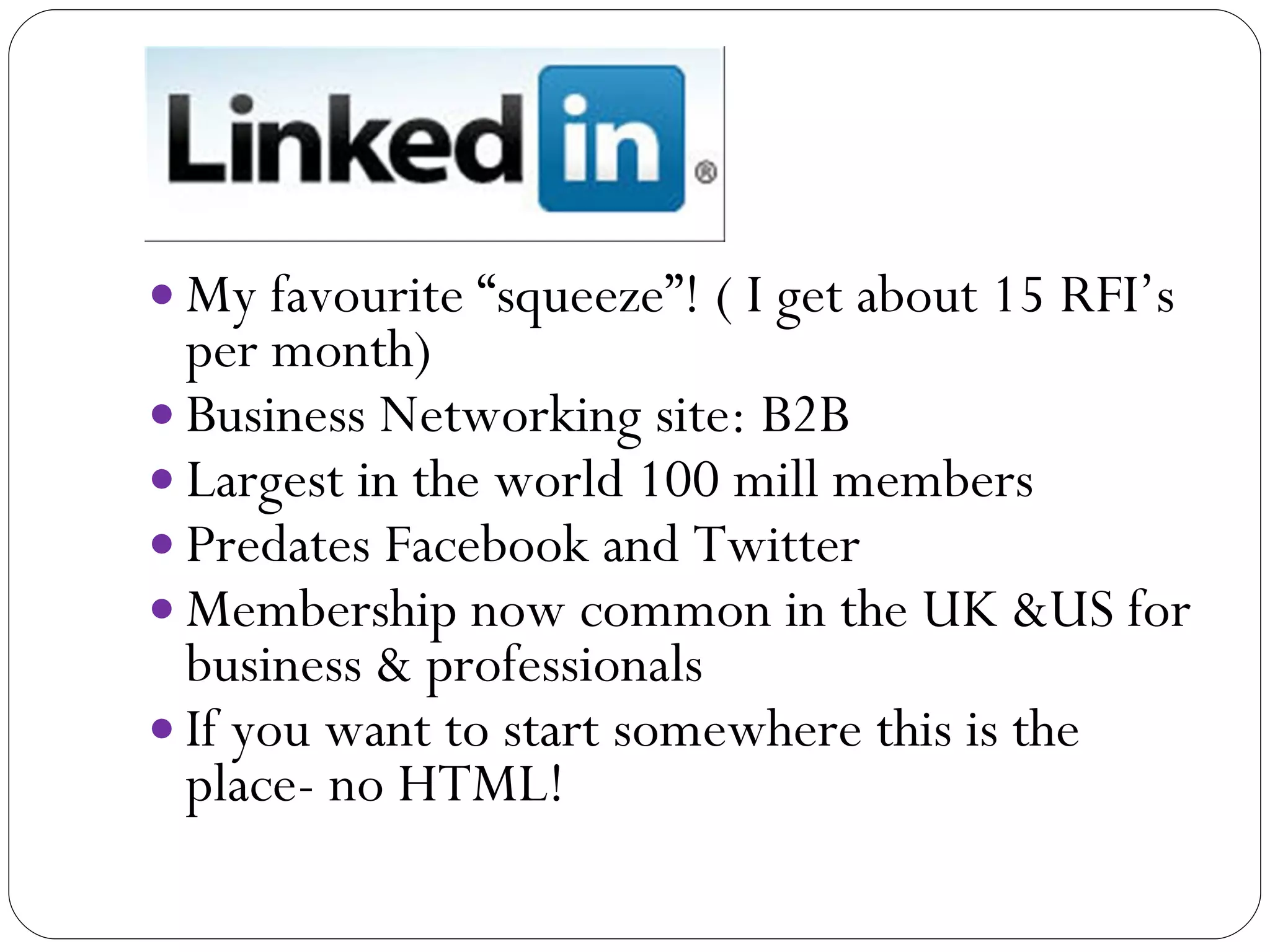 Linke  My favourite “squeeze”! ( I get about 15 RFI’s per month) Business Networking site: B2B Largest in the world 100 mill members  Predates Facebook and Twitter Membership now common in the UK &US for business & professionals If you want to start somewhere this is the place- no HTML! 
