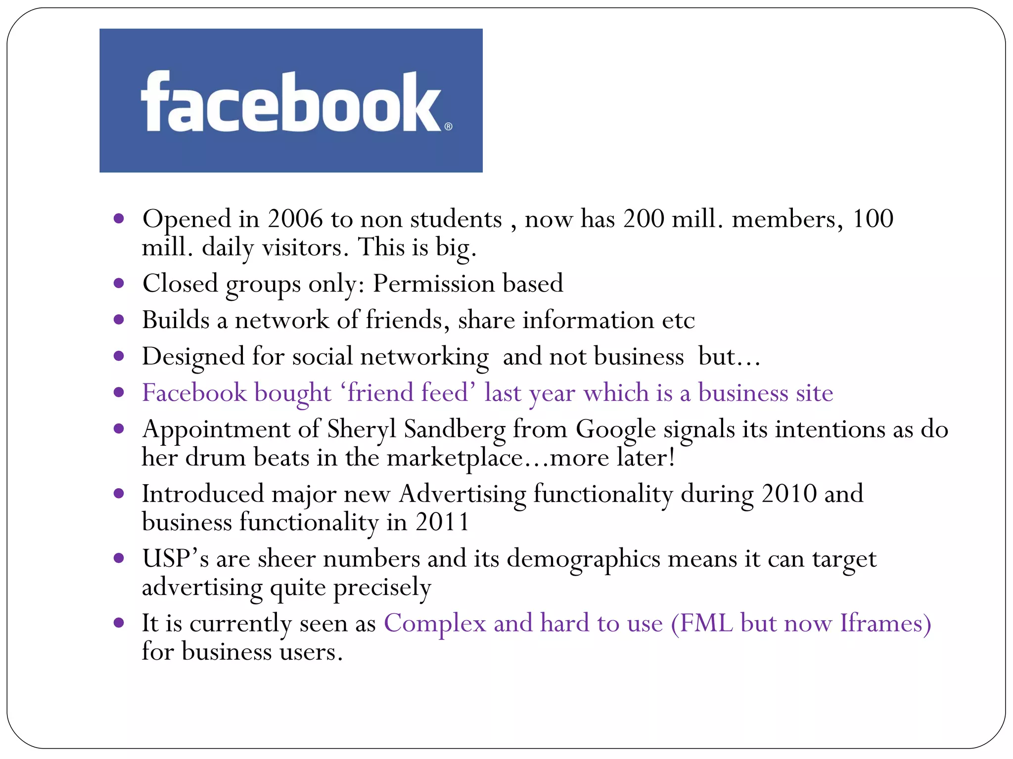 Opened in 2006 to non students , now has 200 mill. members, 100 mill. daily visitors. This is big. Closed groups only: Permission based Builds a network of friends, share information etc Designed for social networking  and not business  but... Facebook bought ‘friend feed’ last year which is a business site Appointment of Sheryl Sandberg from Google signals its intentions as do her drum beats in the marketplace...more later! Introduced major new Advertising functionality during 2010 and business functionality in 2011 USP’s are sheer numbers and its demographics means it can target advertising quite precisely It is currently seen as  Complex and hard to use (FML but now Iframes)  for business users. 