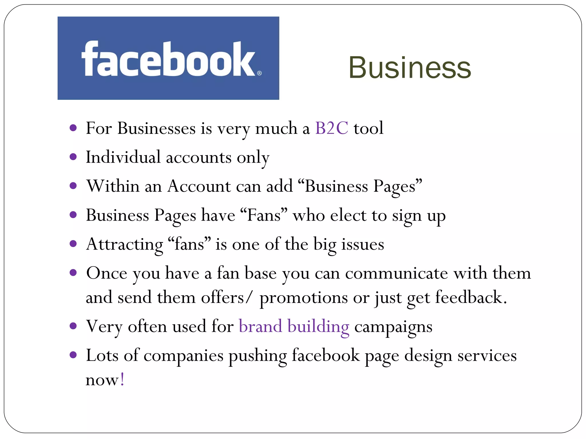Business For Businesses is very much a  B2C  tool Individual accounts only Within an Account can add “Business Pages” Business Pages have “Fans” who elect to sign up Attracting “fans” is one of the big issues Once you have a fan base you can communicate with them and send them offers/ promotions or just get feedback. Very often used for  brand building  campaigns Lots of companies pushing facebook page design services now ! 