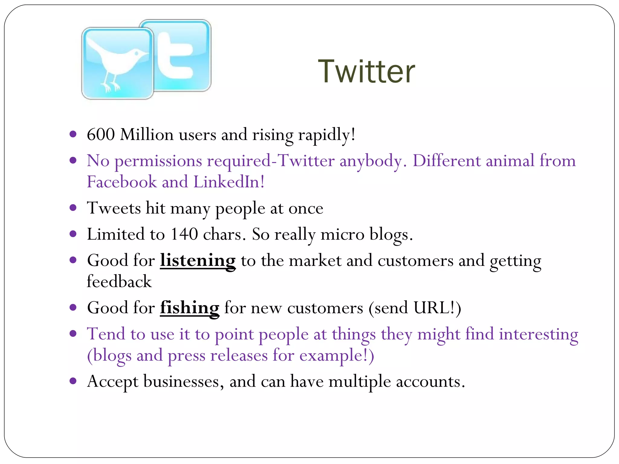 Twitter 600 Million users and rising rapidly! No permissions required-Twitter anybody. Different animal from Facebook and LinkedIn! Tweets hit many people at once Limited to 140 chars. So really micro blogs. Good for  listening  to the market and customers and getting feedback Good for  fishing  for new customers (send URL!) Tend to use it to point people at things they might find interesting (blogs and press releases for example!) Accept businesses, and can have multiple accounts. 