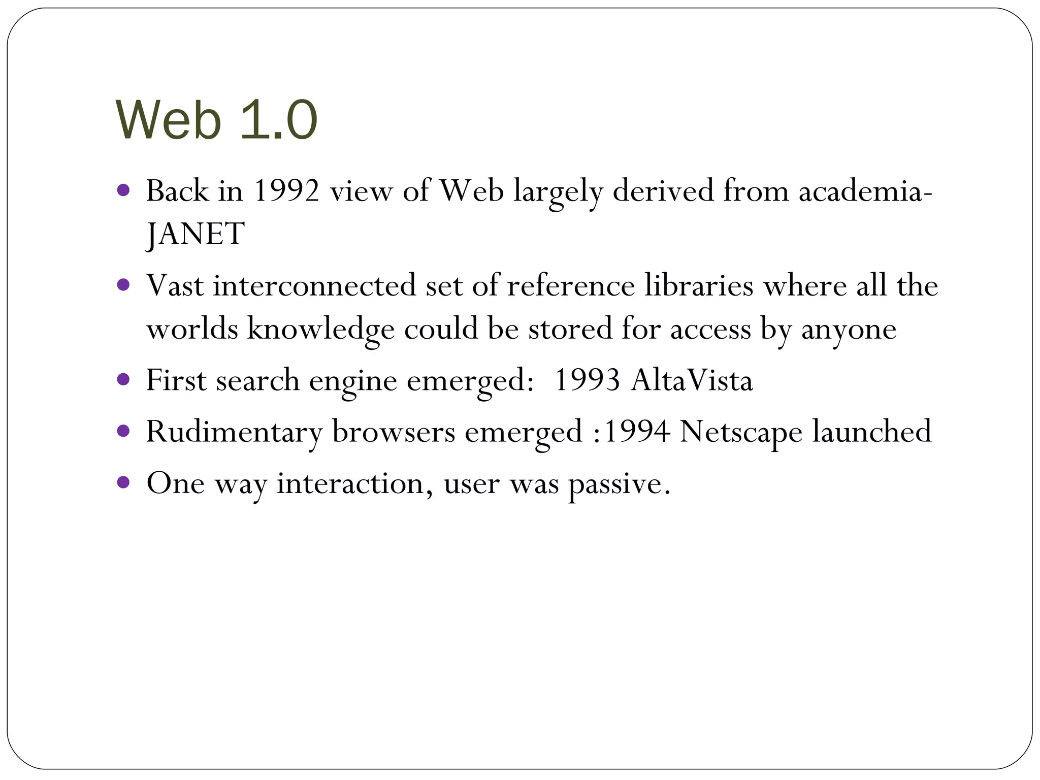 Web 1.0 Back in 1992 view of Web largely derived from academia- JANET Vast interconnected set of reference libraries where all the worlds knowledge could be stored for access by anyone First search engine emerged:  1993 AltaVista Rudimentary browsers emerged :1994 Netscape launched One way interaction, user was passive. 