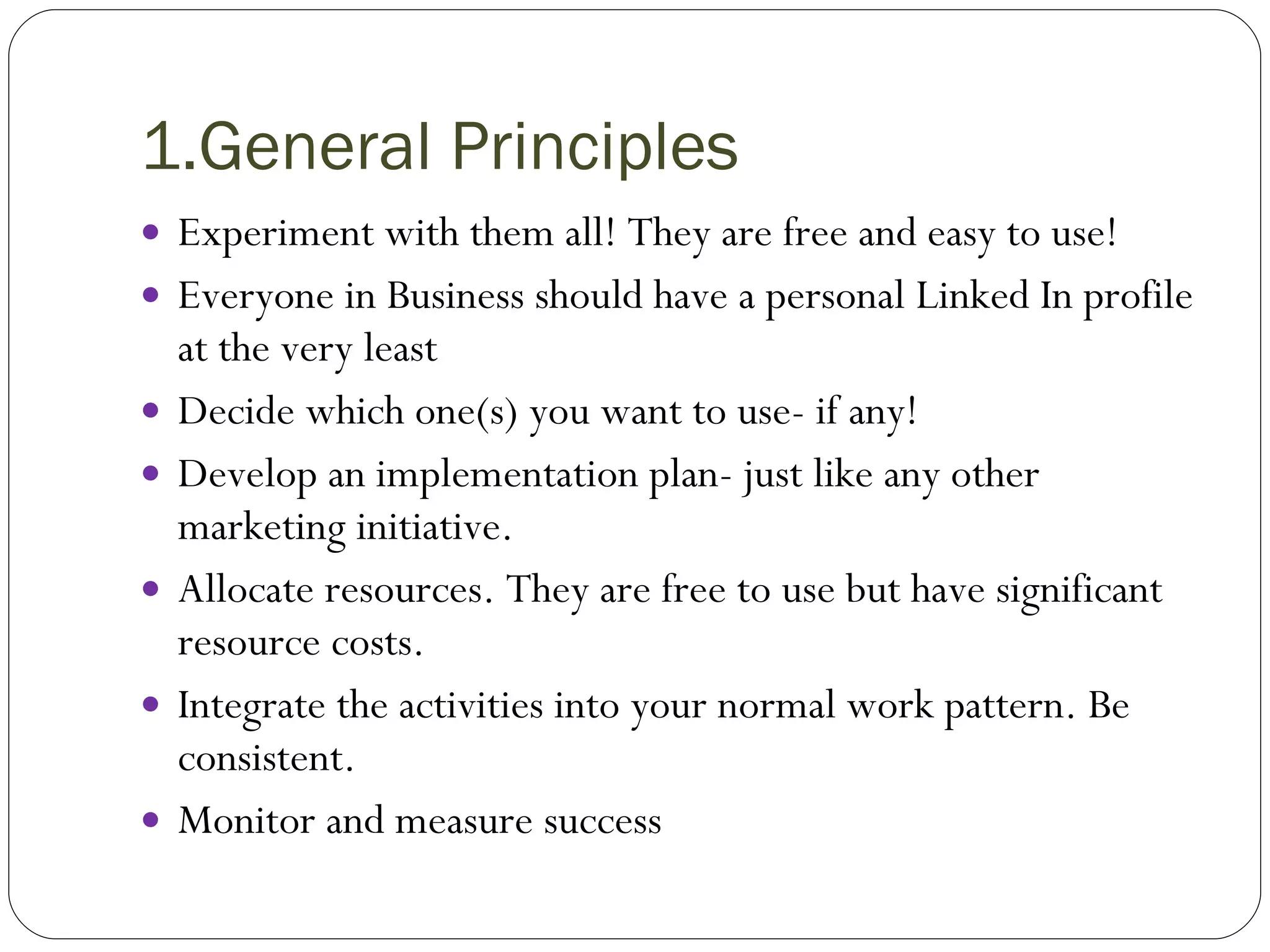 1.General Principles Experiment with them all! They are free and easy to use! Everyone in Business should have a personal Linked In profile at the very least Decide which one(s) you want to use- if any! Develop an implementation plan- just like any other marketing initiative. Allocate resources. They are free to use but have significant resource costs. Integrate the activities into your normal work pattern. Be consistent. Monitor and measure success 