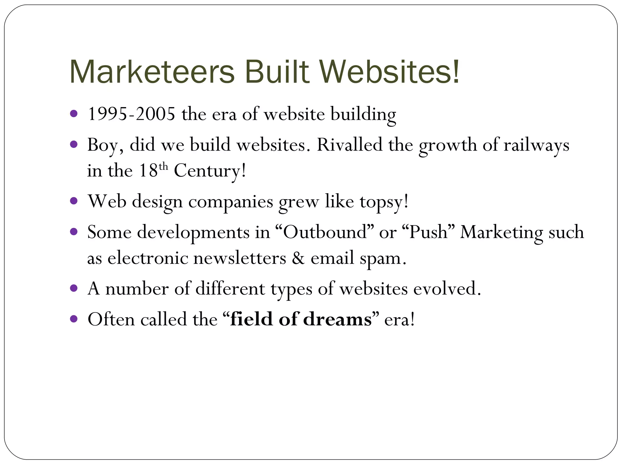 Marketeers Built Websites! 1995-2005 the era of website building Boy, did we build websites. Rivalled the growth of railways in the 18 th  Century! Web design companies grew like topsy! Some developments in “Outbound” or “Push” Marketing such as electronic newsletters & email spam. A number of different types of websites evolved. Often called the “ field of dreams ” era! 