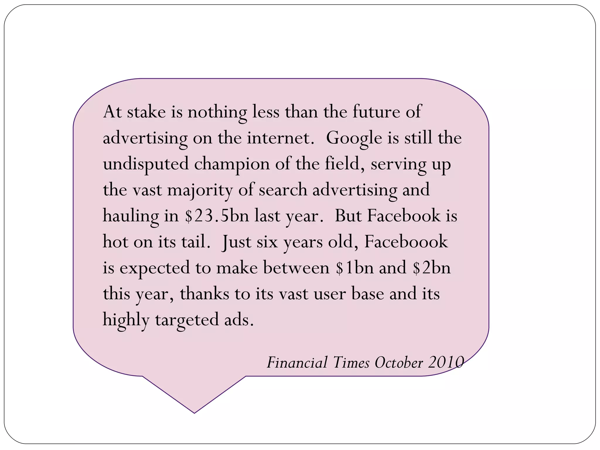 At stake is nothing less than the future of advertising on the internet.  Google is still the undisputed champion of the field, serving up the vast majority of search advertising and hauling in $23.5bn last year.  But Facebook is hot on its tail.  Just six years old, Faceboook is expected to make between $1bn and $2bn this year, thanks to its vast user base and its highly targeted ads. Financial Times October 2010 