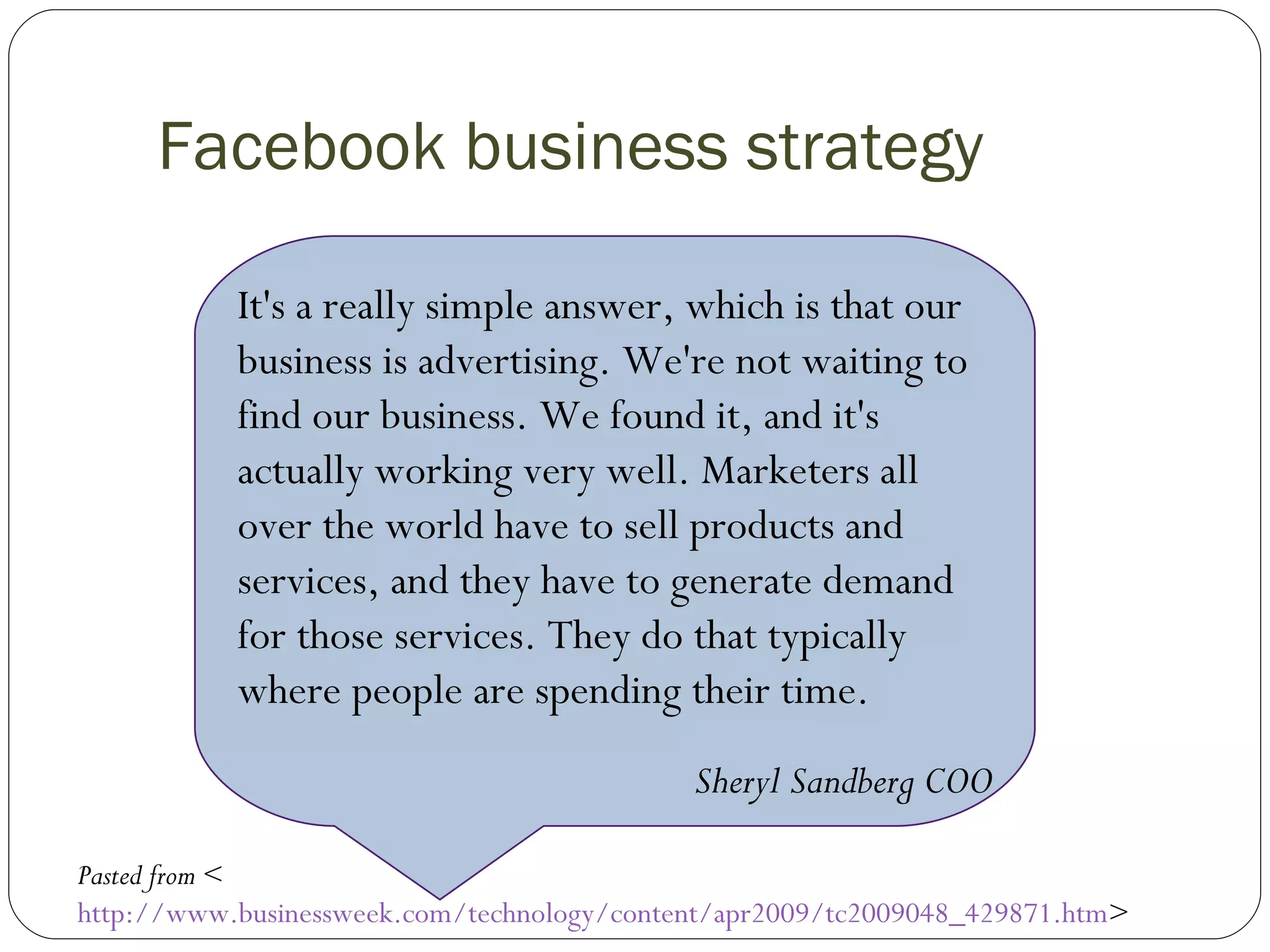 Facebook business strategy     It's a really simple answer, which is that our business is advertising. We're not waiting to find our business. We found it, and it's actually working very well. Marketers all over the world have to sell products and services, and they have to generate demand for those services. They do that typically where people are spending their time.   Sheryl Sandberg COO   Pasted from  < http://www.businessweek.com/technology/content/apr2009/tc2009048_429871.htm >  
