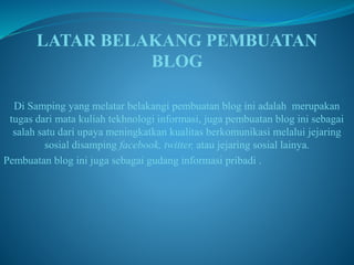 LATAR BELAKANG PEMBUATAN 
BLOG 
Di Samping yang melatar belakangi pembuatan blog ini adalah merupakan 
tugas dari mata kuliah tekhnologi informasi, juga pembuatan blog ini sebagai 
salah satu dari upaya meningkatkan kualitas berkomunikasi melalui jejaring 
sosial disamping facebook, twitter, atau jejaring sosial lainya. 
Pembuatan blog ini juga sebagai gudang informasi pribadi . 
 