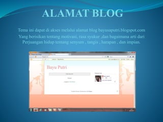 ALAMAT BLOG 
Tema ini dapat di akses melalui alamat blog bayusaputri.blogspot.com 
Yang berisikan tentang motivasi, rasa syukur ,dan bagaimana arti dari 
Perjuangan hidup tentang senyum , tangis , harapan , dan impian. 
 