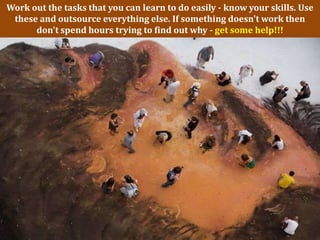 Work out the tasks that you can learn to do easily - know your skills. Use
 these and outsource everything else. If something doesn't work then
      don't spend hours trying to find out why - get some help!!!
 