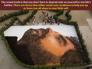 The actual truth is that you don't have to depend only on yourself to win life's
  battles. There are forces that either assist your weakness to help you up
                    or leave you all alone to your little self.
 