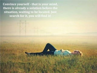Convince yourself - that is your mind,
there is already a solution before the
 situation, waiting to be located. Just
     search for it, you will find it!
 