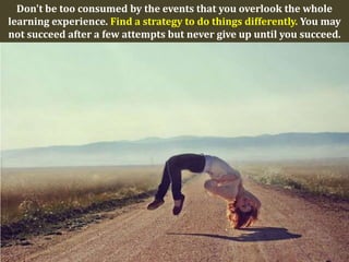 Don't be too consumed by the events that you overlook the whole
learning experience. Find a strategy to do things differently. You may
not succeed after a few attempts but never give up until you succeed.
 