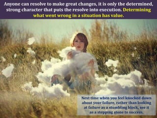 Anyone can resolve to make great changes, it is only the determined,
 strong character that puts the resolve into execution. Determining
             what went wrong in a situation has value.




                                   Next time when you feel knocked down
                                   about your failure, rather than looking
                                    at failure as a stumbling block, see it
                                        as a stepping stone to success.
 