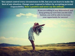 You cannot control every circumstance in life, but you can learn to make the
best of any situation. Change your respond to failure by accepting personal
          responsibility. Have a positive and never say die attitude.
                                      If you are willing to stay determined, and
                                        keep getting up each time you hit rock
                                          bottom, you will be able to increase
                                             your opportunity for success!
 