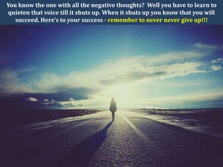 You know the one with all the negative thoughts? Well you have to learn to
quieten that voice till it shuts up. When it shuts up you know that you will
   succeed. Here's to your success - remember to never never give up!!!
 