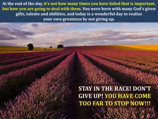 At the end of the day, it's not how many times you have failed that is important,
but how you are going to deal with them. You were born with many God's given
       gifts, talents and abilities, and today is a wonderful day to realize
                       your own greatness by not giving up.




                                        STAY IN THE RACE! DON'T
                                        GIVE UP! YOU HAVE COME
                                        TOO FAR TO STOP NOW!!!
 
