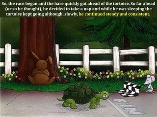 So, the race began and the hare quickly got ahead of the tortoise. So far ahead
 (or so he thought), he decided to take a nap and while he was sleeping the
  tortoise kept going although, slowly, he continued steady and consistent.
 