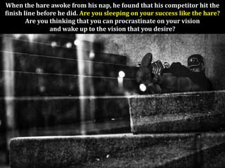 When the hare awoke from his nap, he found that his competitor hit the
finish line before he did. Are you sleeping on your success like the hare?
        Are you thinking that you can procrastinate on your vision
                and wake up to the vision that you desire?
 