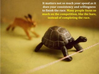 It matters not so much your speed as it
 does your consistency and willingness
to finish the race. Many people focus so
much on the competition, like the hare,
     instead of completing the race.
 