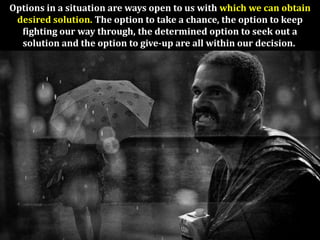 Options in a situation are ways open to us with which we can obtain
 desired solution. The option to take a chance, the option to keep
  fighting our way through, the determined option to seek out a
  solution and the option to give-up are all within our decision.
 