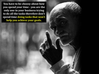 You have to be choosy about how
you spend your time - you are the
 only one in your business trying
to do all the tasks therefore don't
spend time doing tasks that won't
   help you achieve your goals.
 