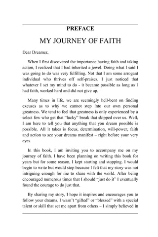 PREFACE

MY JOURNEY OF FAITH
Dear Dreamer,
When I first discovered the importance having faith and taking
action, I realized that I had inherited a jewel. Doing what I said I
was going to do was very fulfilling. Not that I am some arrogant
individual who thrives off self-praises, I just noticed that
whatever I set my mind to do - it became possible as long as I
had faith, worked hard and did not give up.
Many times in life, we are seemingly hell-bent on finding
excuses as to why we cannot step into our own personal
greatness. We tend to feel that greatness is only experienced by a
select few who get that “lucky” break that skipped over us. Well,
I am here to tell you that anything that you dream possible is
possible. All it takes is focus, determination, will-power, faith
and action to see your dreams manifest – right before your very
eyes.
In this book, I am inviting you to accompany me on my
journey of faith. I have been planning on writing this book for
years but for some reason, I kept starting and stopping. I would
begin to write but would stop because I felt that my story was not
intriguing enough for me to share with the world. After being
encouraged numerous times that I should “just do it” I eventually
found the courage to do just that.
By sharing my story, I hope it inspires and encourages you to
follow your dreams. I wasn’t “gifted” or “blessed” with a special
talent or skill that set me apart from others – I simply believed in

 