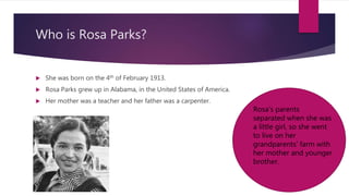 Who is Rosa Parks?
 She was born on the 4th of February 1913.
 Rosa Parks grew up in Alabama, in the United States of America.
 Her mother was a teacher and her father was a carpenter.
Rosa’s parents
separated when she was
a little girl, so she went
to live on her
grandparents’ farm with
her mother and younger
brother.
 