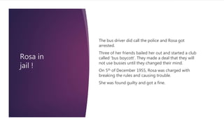 Rosa in
jail !
The bus driver did call the police and Rosa got
arrested.
Three of her friends bailed her out and started a club
called ‘bus boycott’. They made a deal that they will
not use busses until they changed their mind.
On 5th of December 1955, Rosa was charged with
breaking the rules and causing trouble.
She was found guilty and got a fine.
 