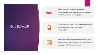 Bus Boycott
The bus boycott is supported by other black
community’s and some white people, who were also
tired of the unfairness of black people.
For 381 days, 40 000 black and some white people did
not use busses they found other ways of
transportation.
There were so many people included that this could
not be noticed; it was that can not be unnoticed by the
newspapers and the rest of America.
 